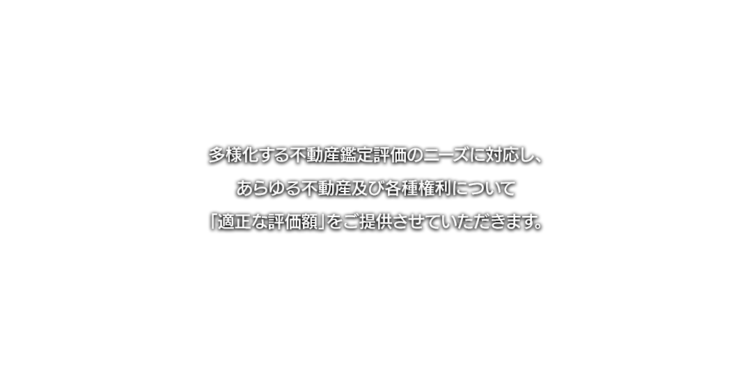 多様化する不動産鑑定評価のニーズに対応し、あらゆる不動産及び各種権利について、「適正な評価額」をご提供させていただきます。